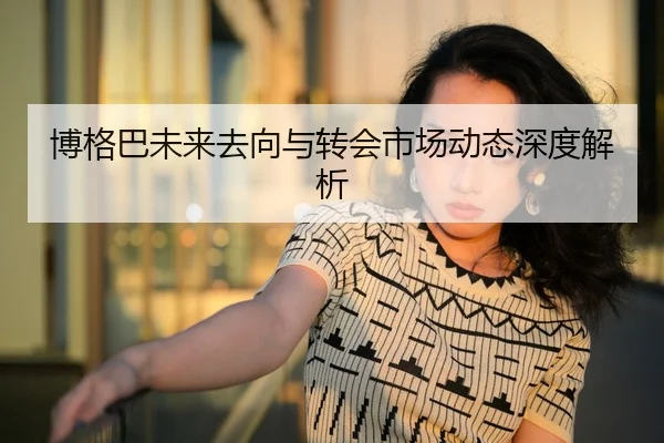 博格巴未来去向与转会市场动态深度解析