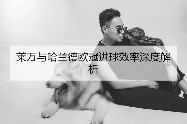 莱万与哈兰德欧冠进球效率深度解析